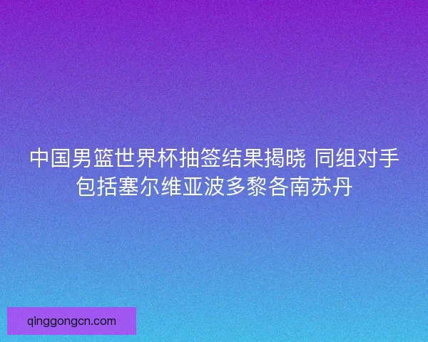 中国男篮世界杯抽签结果揭晓 同组对手包括塞尔维亚波多黎各南苏丹