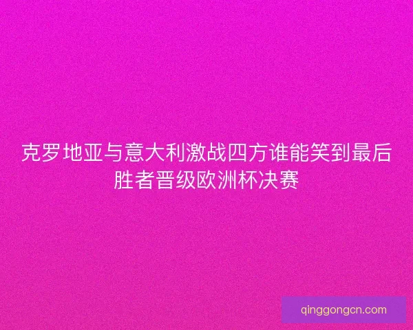 克罗地亚与意大利激战四方谁能笑到最后胜者晋级欧洲杯决赛