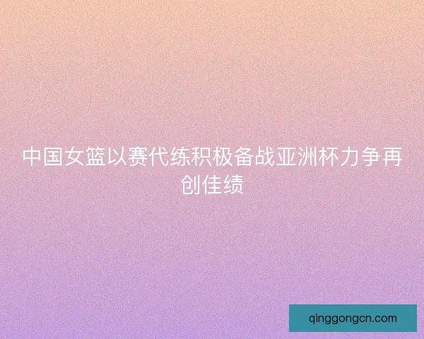 中国女篮以赛代练积极备战亚洲杯力争再创佳绩 中国女篮以赛代练积极备战亚洲杯力争再创佳绩