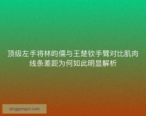 顶级左手将林昀儒与王楚钦手臂对比肌肉线条差距为何如此明显解析
