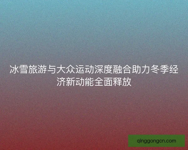冰雪旅游与大众运动深度融合助力冬季经济新动能全面释放