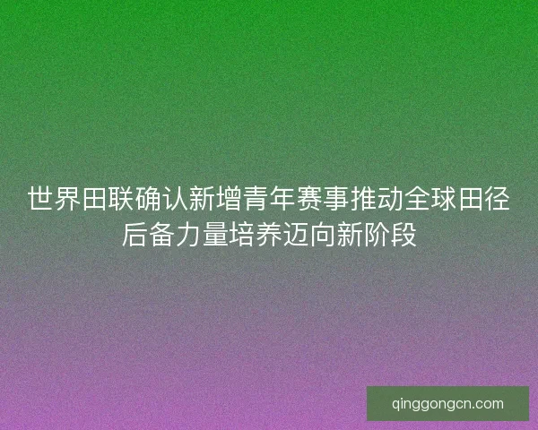 世界田联确认新增青年赛事推动全球田径后备力量培养迈向新阶段