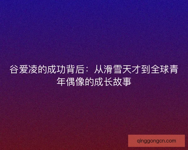 谷爱凌的成功背后:从滑雪天才到全球青年偶像的成长故事 谷爱凌的成功背后:从滑雪天才到全球青年偶像的成长故事