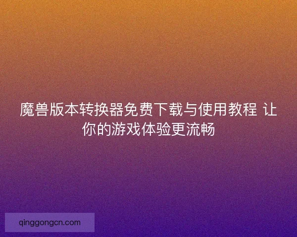 魔兽版本转换器免费下载与使用教程 让你的游戏体验更流畅 魔兽版本转换器免费下载与使用教程 让你的游戏体验更流畅