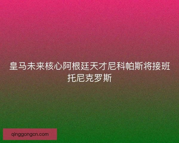 皇马未来核心阿根廷天才尼科帕斯将接班托尼克罗斯 皇马未来核心阿根廷天才尼科帕斯将接班托尼克罗斯