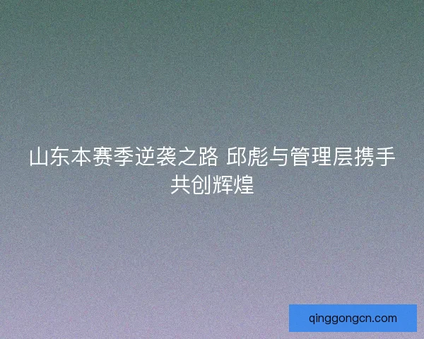 山东本赛季逆袭之路 邱彪与管理层携手共创辉煌